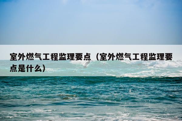 室外燃气工程监理要点（室外燃气工程监理要点是什么）