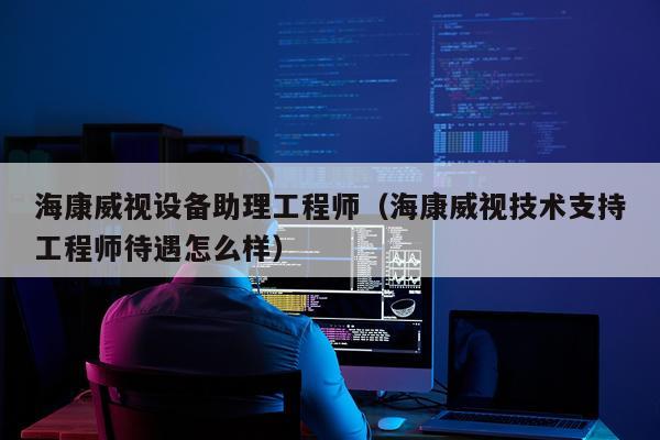 海康威视设备助理工程师（海康威视技术支持工程师待遇怎么样）