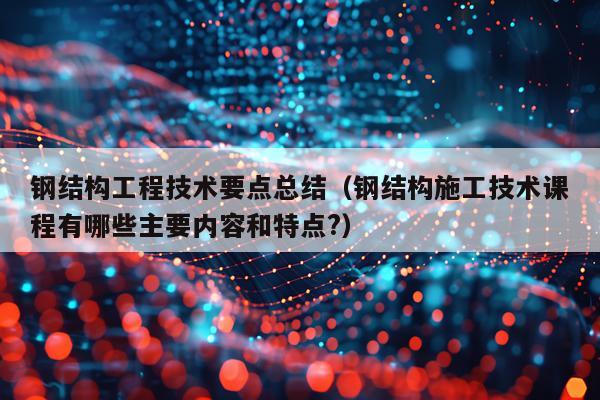 钢结构工程技术要点总结（钢结构施工技术课程有哪些主要内容和特点?）