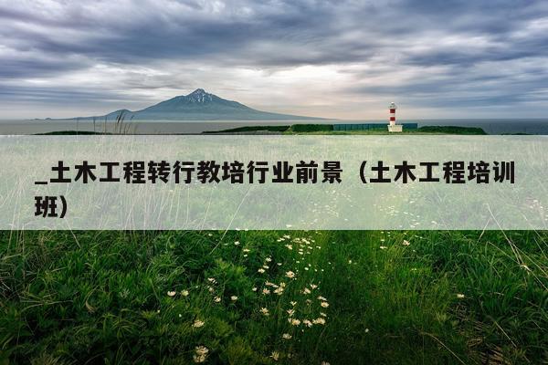 _土木工程转行教培行业前景（土木工程培训班）