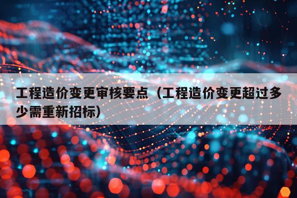 工程造价变更审核要点（工程造价变更超过多少需重新招标）