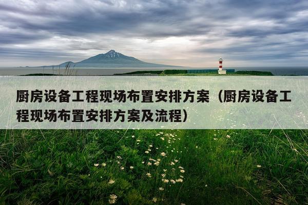 厨房设备工程现场布置安排方案（厨房设备工程现场布置安排方案及流程）