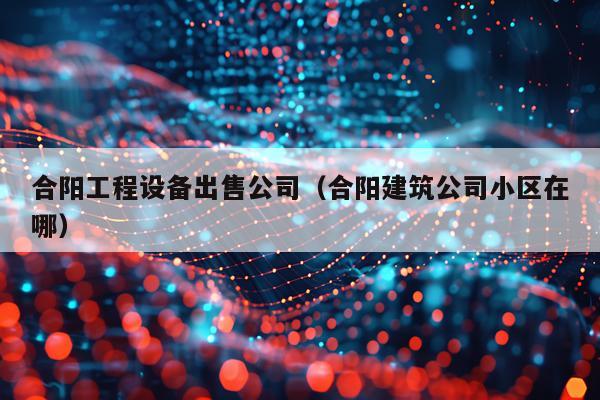 合阳工程设备出售公司（合阳建筑公司小区在哪）