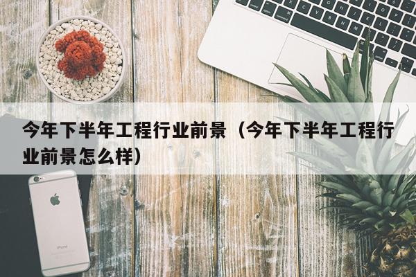 今年下半年工程行业前景（今年下半年工程行业前景怎么样）