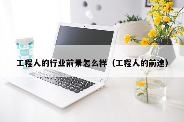 工程人的行业前景怎么样（工程人的前途）
