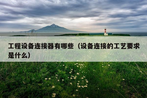 工程设备连接器有哪些(设备连接的工艺要求是什么)