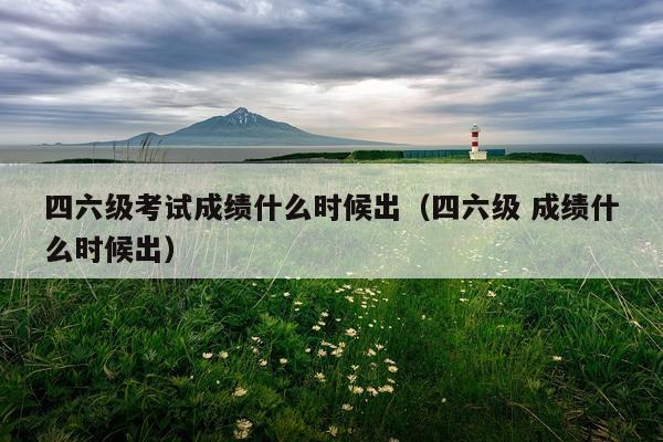 四六级考试成绩什么时候出（四六级 成绩什么时候出）