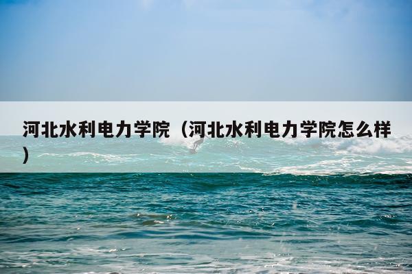 河北水利电力学院(河北水利电力学院怎么样)