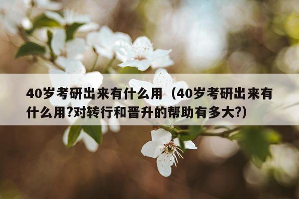 40岁考研出来有什么用（40岁考研出来有什么用?对转行和晋升的帮助有多大?）