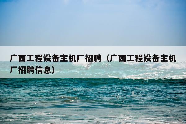 广西工程设备主机厂招聘(广西工程设备主机厂招聘信息)