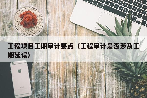 工程项目工期审计要点（工程审计是否涉及工期延误）