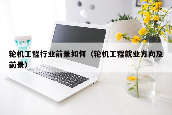 轮机工程行业前景如何（轮机工程就业方向及前景）