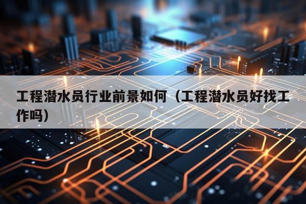 工程潜水员行业前景如何(工程潜水员好找工作吗)