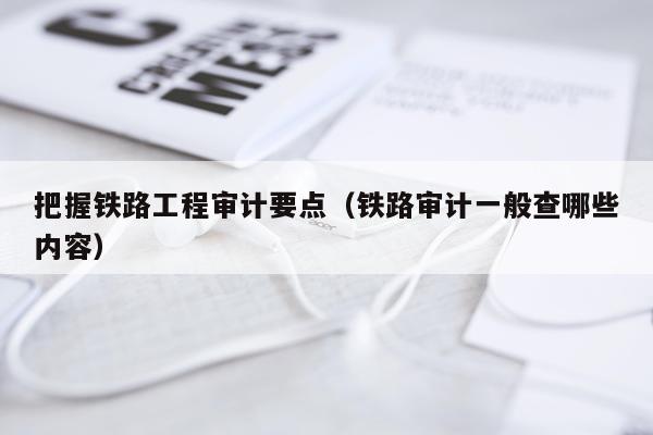 把握铁路工程审计要点(铁路审计一般查哪些内容)