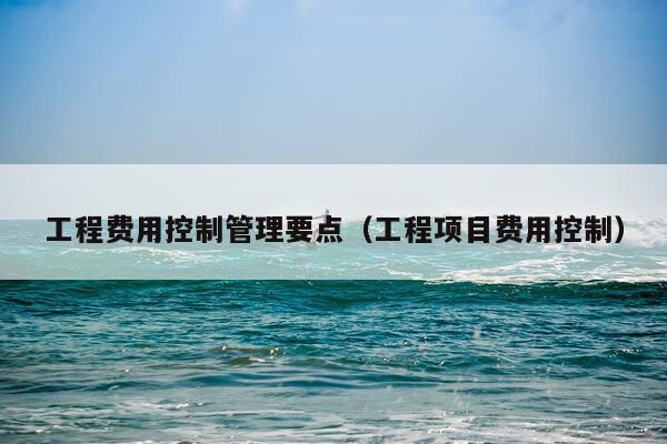 工程费用控制管理要点（工程项目费用控制）