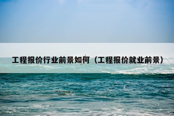 工程报价行业前景如何（工程报价就业前景）