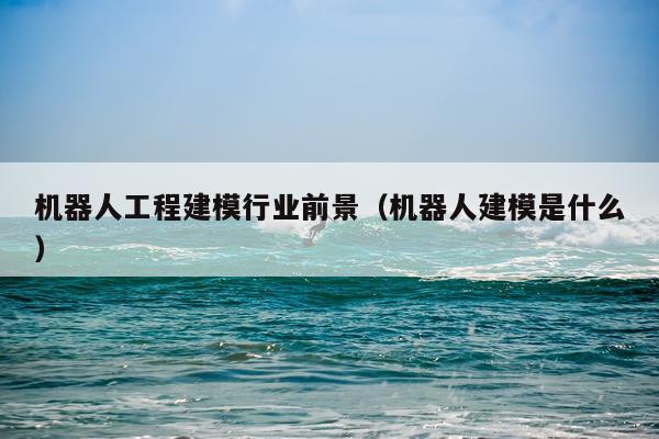 机器人工程建模行业前景（机器人建模是什么）