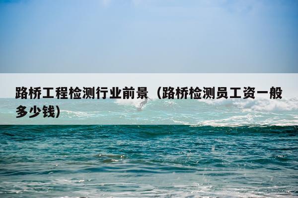路桥工程检测行业前景（路桥检测员工资一般多少钱）
