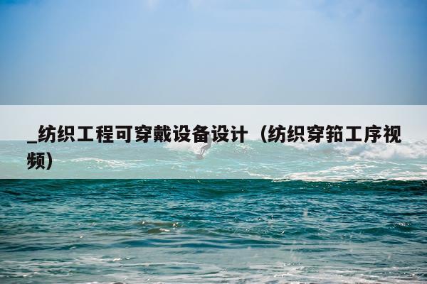 _纺织工程可穿戴设备设计(纺织穿筘工序视频)