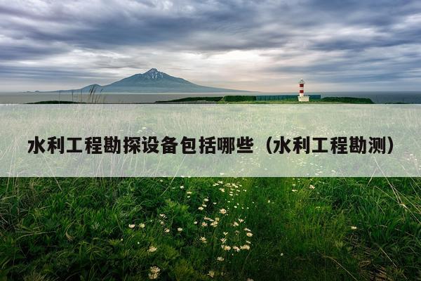 水利工程勘探设备包括哪些(水利工程勘测)