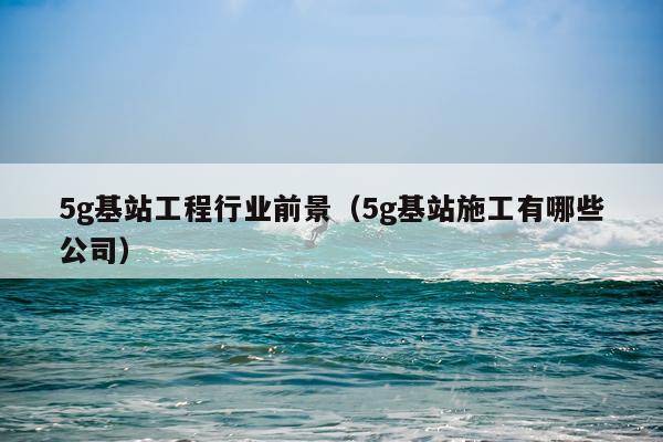 5g基站工程行业前景（5g基站施工有哪些公司）