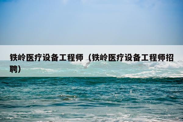 铁岭医疗设备工程师（铁岭医疗设备工程师招聘）