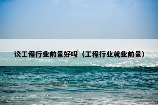 谈工程行业前景好吗（工程行业就业前景）