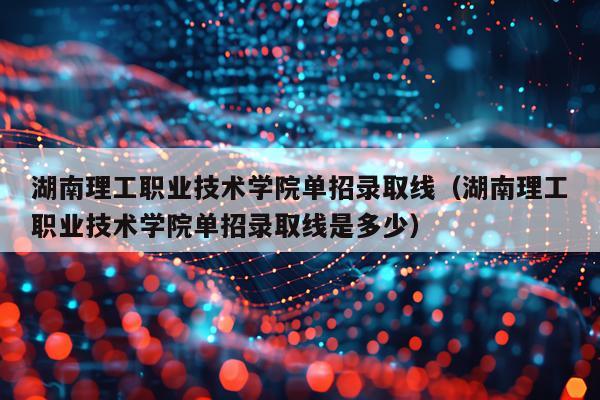 湖南理工职业技术学院单招录取线（湖南理工职业技术学院单招录取线是多少）