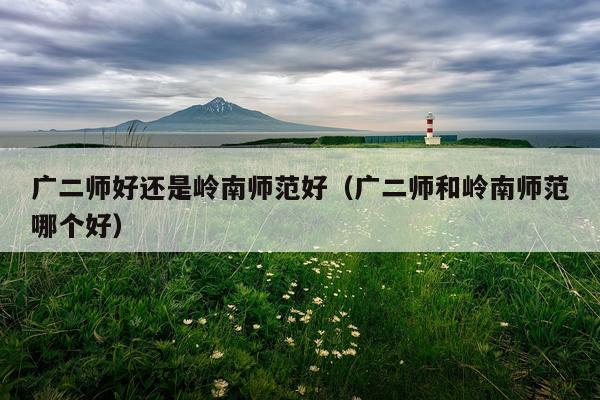 广二师好还是岭南师范好（广二师和岭南师范哪个好）