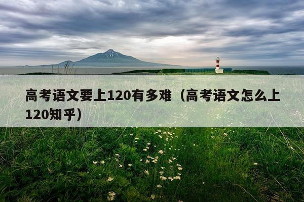 高考语文要上120有多难(高考语文怎么上120知乎)