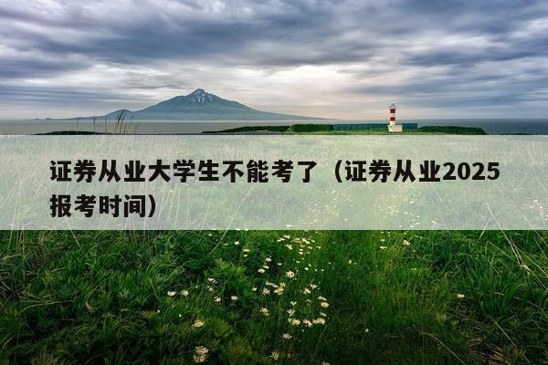 证券从业大学生不能考了（证券从业2025报考时间）