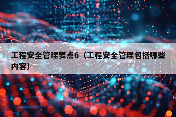 工程安全管理要点6（工程安全管理包括哪些内容）