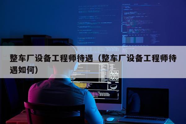 整车厂设备工程师待遇（整车厂设备工程师待遇如何）