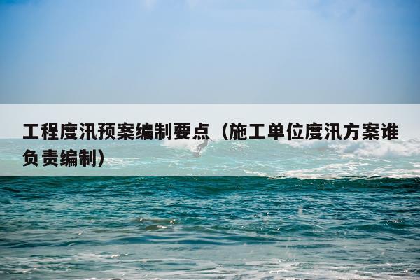 工程度汛预案编制要点（施工单位度汛方案谁负责编制）