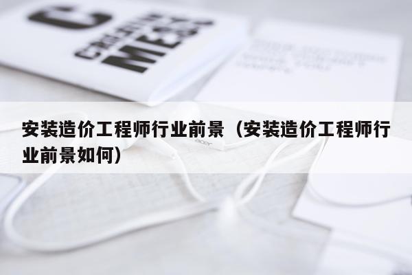 安装造价工程师行业前景（安装造价工程师行业前景如何）