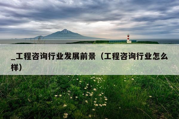 _工程咨询行业发展前景（工程咨询行业怎么样）