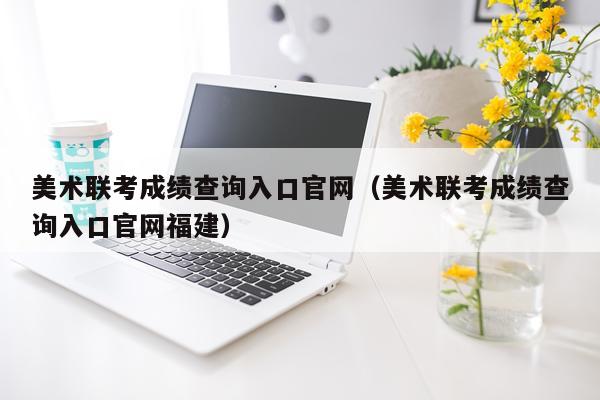 美术联考成绩查询入口官网(美术联考成绩查询入口官网福建)