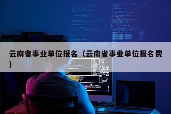 云南省事业单位报名（云南省事业单位报名费）