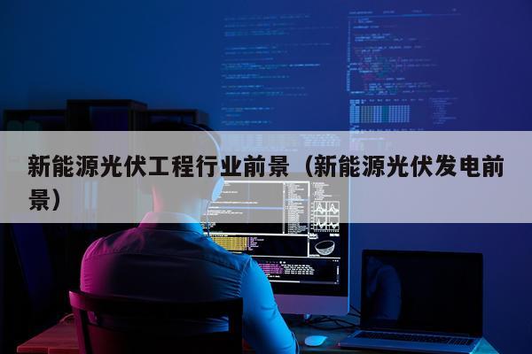 新能源光伏工程行业前景（新能源光伏发电前景）