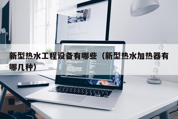 新型热水工程设备有哪些（新型热水加热器有哪几种）