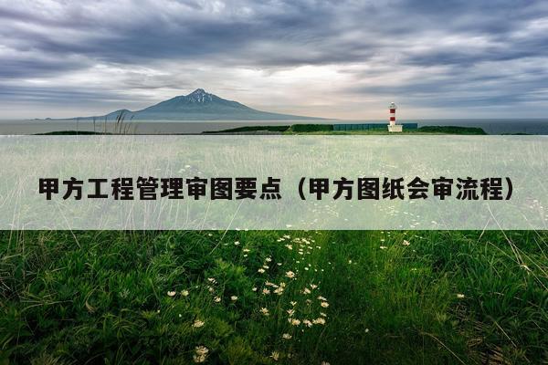甲方工程管理审图要点（甲方图纸会审流程）
